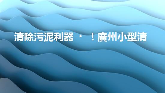 清除污泥利器！廣州小型清淤設(shè)備供應(yīng)商帶你探索高效解決方案？